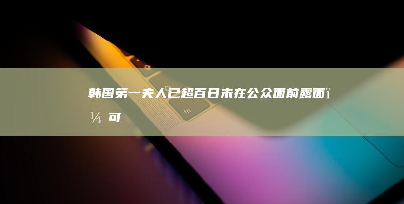 韩国「第一夫人」已超百日未在公众面前露面，可能是什么原因？有哪些信息值得关注？